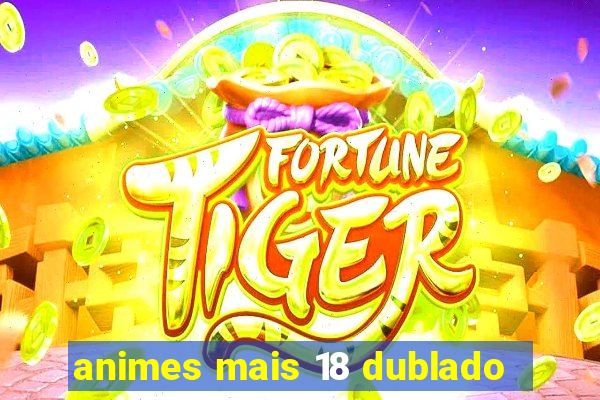 animes mais 18 dublado