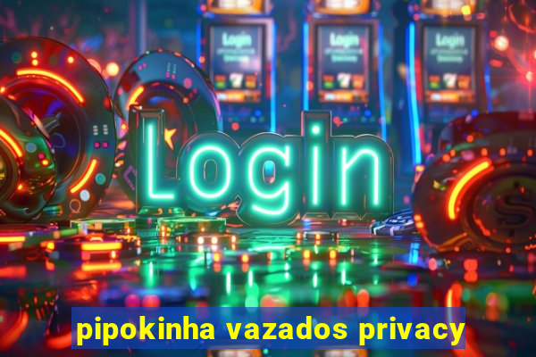 pipokinha vazados privacy