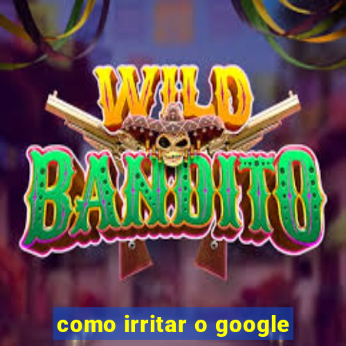 como irritar o google