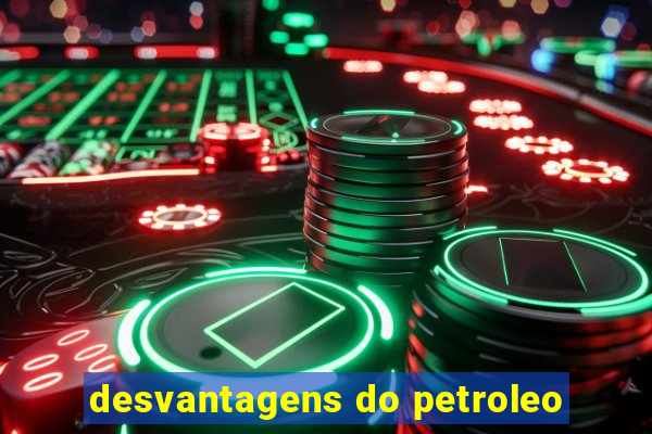 desvantagens do petroleo