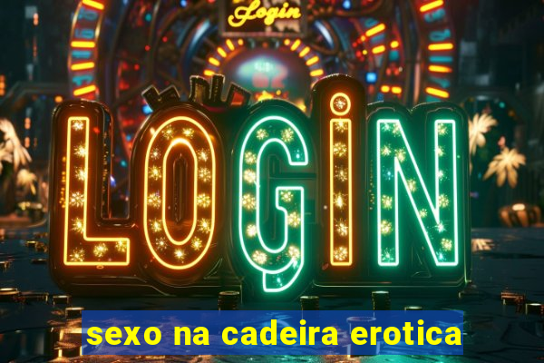 sexo na cadeira erotica