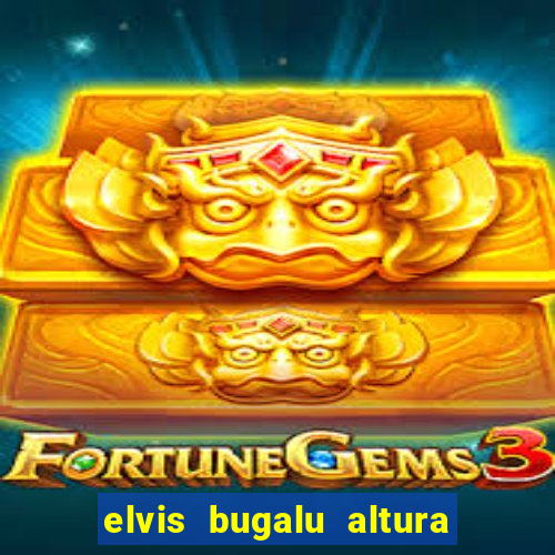 elvis bugalu altura e peso