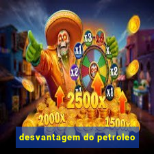 desvantagem do petroleo