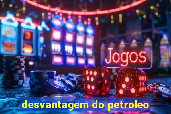 desvantagem do petroleo