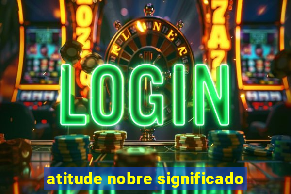 atitude nobre significado